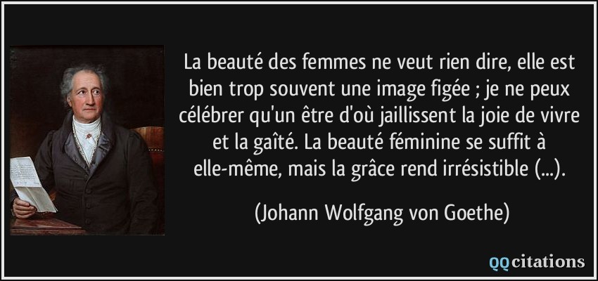 La beauté des femmes ne veut rien dire, elle est bien trop souvent une image figée ; je ne peux célébrer qu'un être d'où jaillissent la joie de vivre et la gaîté. La beauté féminine se suffit à elle-même, mais la grâce rend irrésistible (...).  - Johann Wolfgang von Goethe