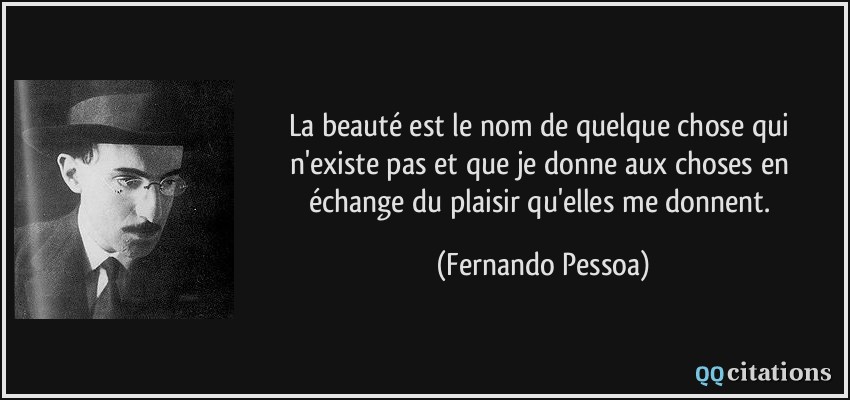 La beauté est le nom de quelque chose qui n'existe pas et que je donne aux choses en échange du plaisir qu'elles me donnent.  - Fernando Pessoa