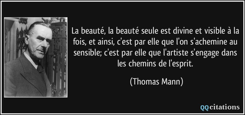 La beauté, la beauté seule est divine et visible à la fois, et ainsi, c'est par elle que l'on s'achemine au sensible; c'est par elle que l'artiste s'engage dans les chemins de l'esprit.  - Thomas Mann