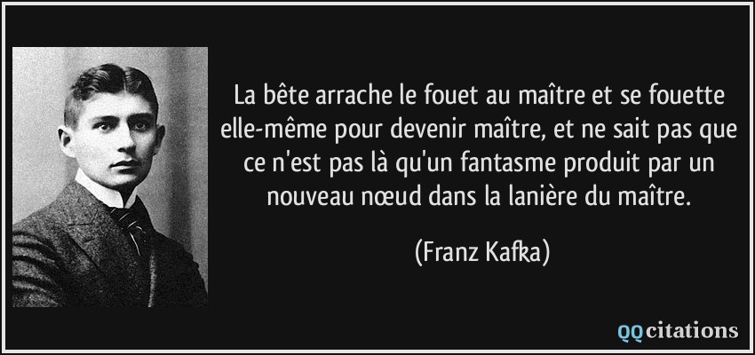 La bête arrache le fouet au maître et se fouette elle-même pour devenir maître, et ne sait pas que ce n'est pas là qu'un fantasme produit par un nouveau nœud dans la lanière du maître.  - Franz Kafka