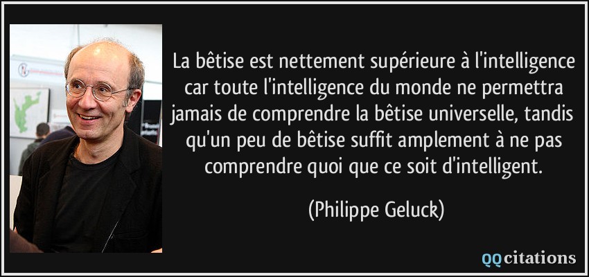 La bêtise est nettement supérieure à l'intelligence car toute l'intelligence du monde ne permettra jamais de comprendre la bêtise universelle, tandis qu'un peu de bêtise suffit amplement à ne pas comprendre quoi que ce soit d'intelligent.  - Philippe Geluck