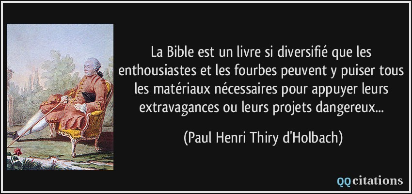 La Bible est un livre si diversifié que les enthousiastes et les fourbes peuvent y puiser tous les matériaux nécessaires pour appuyer leurs extravagances ou leurs projets dangereux...  - Paul Henri Thiry d'Holbach