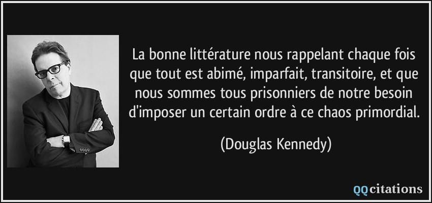 La bonne littérature nous rappelant chaque fois que tout est abimé, imparfait, transitoire, et que nous sommes tous prisonniers de notre besoin d'imposer un certain ordre à ce chaos primordial.  - Douglas Kennedy