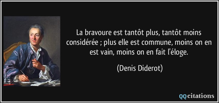 La bravoure est tantôt plus, tantôt moins considérée ; plus elle est commune, moins on en est vain, moins on en fait l'éloge.  - Denis Diderot