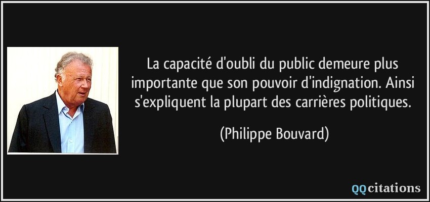 La capacité d'oubli du public demeure plus importante que son pouvoir d'indignation. Ainsi s'expliquent la plupart des carrières politiques.  - Philippe Bouvard