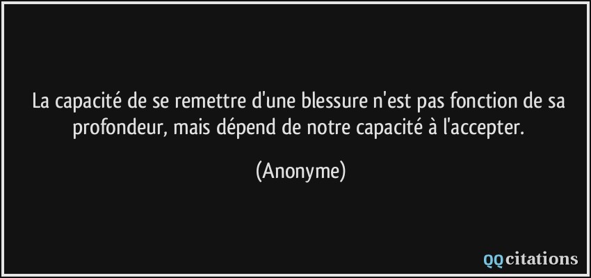 La capacité de se remettre d'une blessure n'est pas fonction de sa profondeur, mais dépend de notre capacité à l'accepter.  - Anonyme