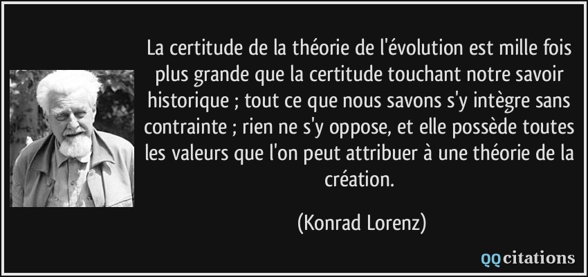 La certitude de la théorie de l'évolution est mille fois plus grande que la certitude touchant notre savoir historique ; tout ce que nous savons s'y intègre sans contrainte ; rien ne s'y oppose, et elle possède toutes les valeurs que l'on peut attribuer à une théorie de la création.  - Konrad Lorenz