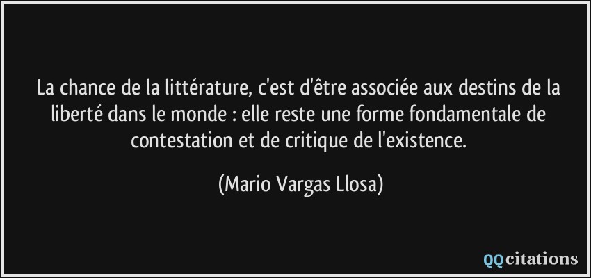 La chance de la littérature, c'est d'être associée aux destins de la liberté dans le monde : elle reste une forme fondamentale de contestation et de critique de l'existence.  - Mario Vargas Llosa