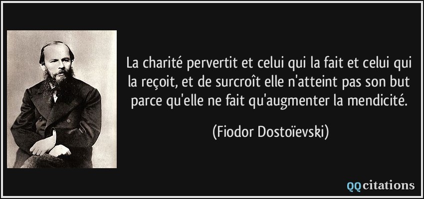 La charité pervertit et celui qui la fait et celui qui la reçoit, et de surcroît elle n'atteint pas son but parce qu'elle ne fait qu'augmenter la mendicité.  - Fiodor Dostoïevski
