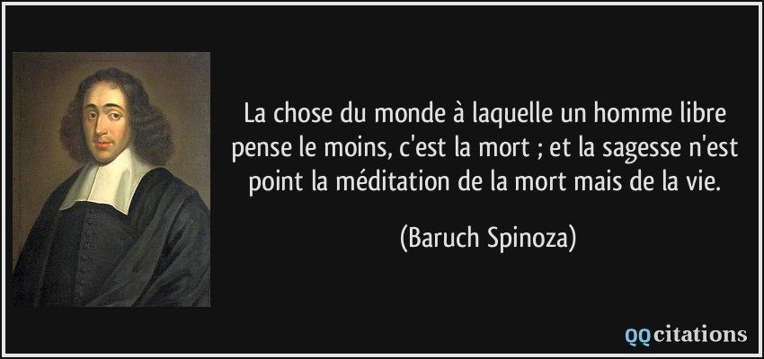 La chose du monde à laquelle un homme libre pense le moins, c'est la mort ; et la sagesse n'est point la méditation de la mort mais de la vie.  - Baruch Spinoza