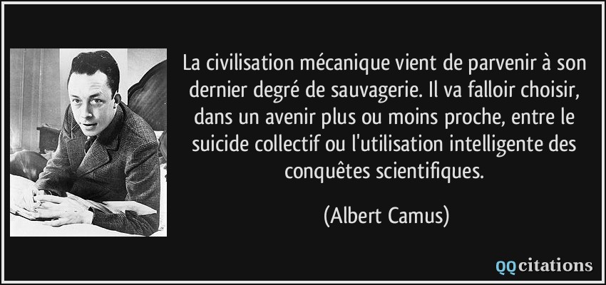 la civilisation mécanique vient de parvenir à son dernier degré de sauvagerie. Il va falloir choisir, dans un avenir plus ou moins proche, entre le suicide collectif ou l'utilisation intelligente des conquêtes scientifiques.  - Albert Camus