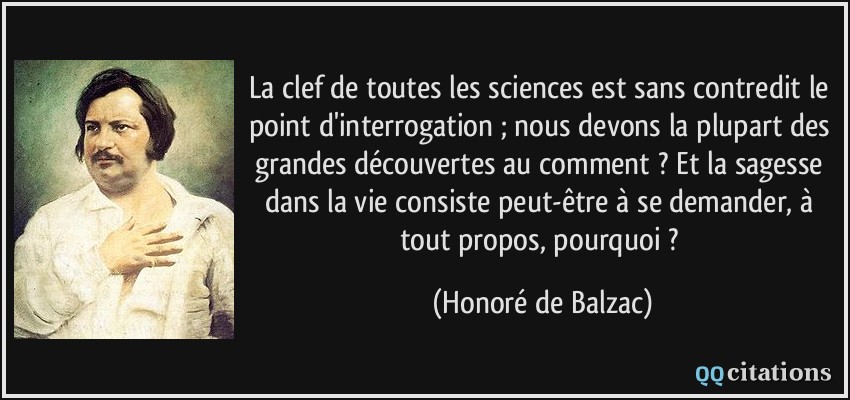 La clef de toutes les sciences est sans contredit le point d'interrogation ; nous devons la plupart des grandes découvertes au comment ? Et la sagesse dans la vie consiste peut-être à se demander, à tout propos, pourquoi ?  - Honoré de Balzac