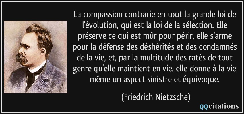 La compassion contrarie en tout la grande loi de l'évolution, qui est la loi de la sélection. Elle préserve ce qui est mûr pour périr, elle s'arme pour la défense des déshérités et des condamnés de la vie, et, par la multitude des ratés de tout genre qu'elle maintient en vie, elle donne à la vie même un aspect sinistre et équivoque.  - Friedrich Nietzsche