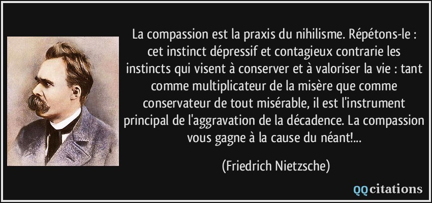La compassion est la praxis du nihilisme. Répétons-le : cet instinct dépressif et contagieux contrarie les instincts qui visent à conserver et à valoriser la vie : tant comme multiplicateur de la misère que comme conservateur de tout misérable, il est l'instrument principal de l'aggravation de la décadence. La compassion vous gagne à la cause du néant!...  - Friedrich Nietzsche