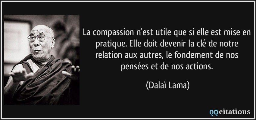 La compassion n'est utile que si elle est mise en pratique. Elle doit devenir la clé de notre relation aux autres, le fondement de nos pensées et de nos actions.  - Dalaï Lama