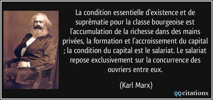 La condition essentielle d'existence et de suprêmatie pour la classe bourgeoise est l'accumulation de la richesse dans des mains privées, la formation et l'accroissement du capital ; la condition du capital est le salariat. Le salariat repose exclusivement sur la concurrence des ouvriers entre eux.  - Karl Marx
