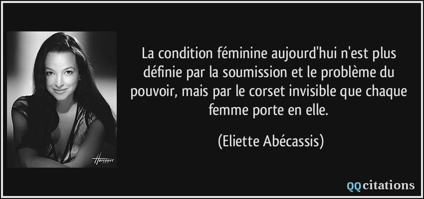 La condition féminine aujourd'hui n'est plus définie par la soumission et le problème du pouvoir, mais par le corset invisible que chaque femme porte en elle.  - Eliette Abécassis
