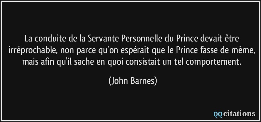 La conduite de la Servante Personnelle du Prince devait être irréprochable, non parce qu'on espérait que le Prince fasse de même, mais afin qu'il sache en quoi consistait un tel comportement.  - John Barnes