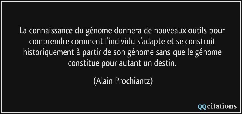 La connaissance du génome donnera de nouveaux outils pour comprendre comment l'individu s'adapte et se construit historiquement à partir de son génome sans que le génome constitue pour autant un destin.  - Alain Prochiantz