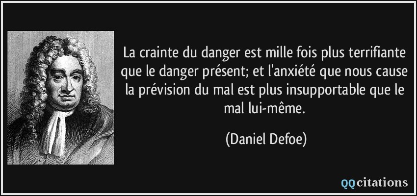 La crainte du danger est mille fois plus terrifiante que le danger présent; et l'anxiété que nous cause la prévision du mal est plus insupportable que le mal lui-même.  - Daniel Defoe