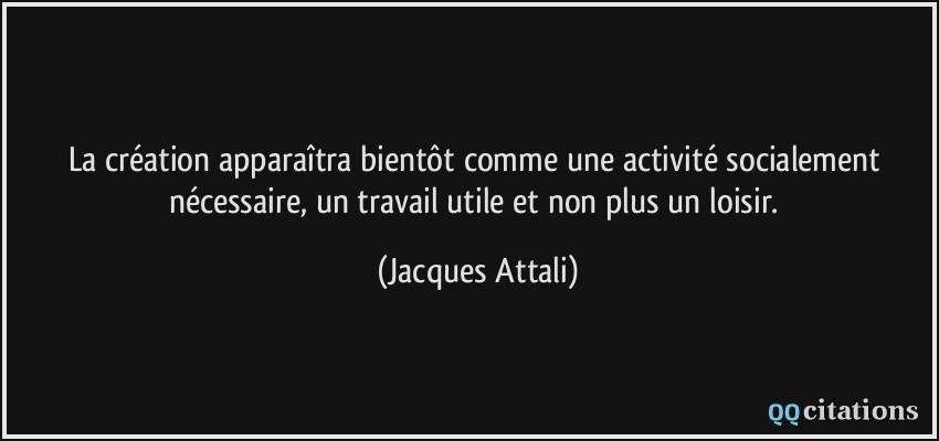 La création apparaîtra bientôt comme une activité socialement nécessaire, un travail utile et non plus un loisir.  - Jacques Attali