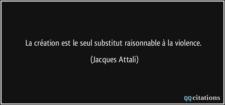 La création est le seul substitut raisonnable à la violence.  - Jacques Attali