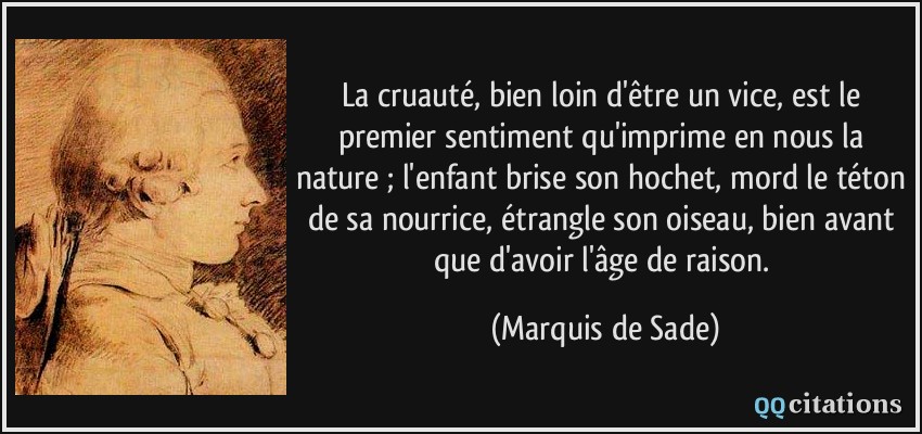 La cruauté, bien loin d'être un vice, est le premier sentiment qu'imprime en nous la nature ; l'enfant brise son hochet, mord le téton de sa nourrice, étrangle son oiseau, bien avant que d'avoir l'âge de raison.  - Marquis de Sade