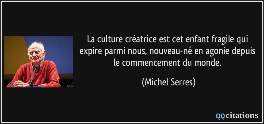La culture créatrice est cet enfant fragile qui expire parmi nous, nouveau-né en agonie depuis le commencement du monde.  - Michel Serres