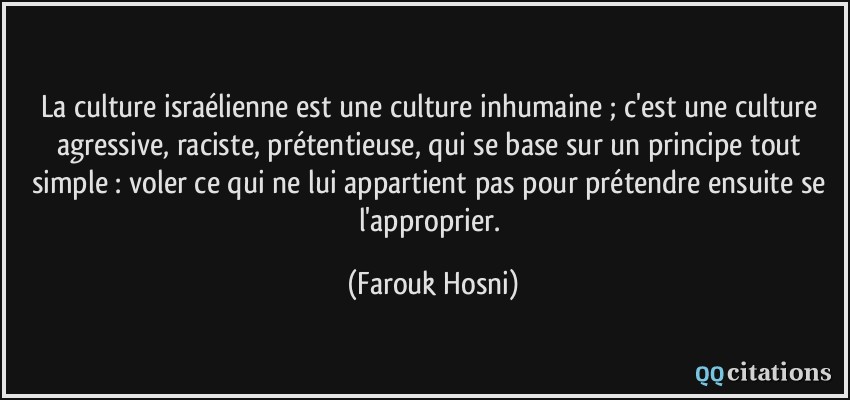 La culture israélienne est une culture inhumaine ; c'est une culture agressive, raciste, prétentieuse, qui se base sur un principe tout simple : voler ce qui ne lui appartient pas pour prétendre ensuite se l'approprier.  - Farouk Hosni