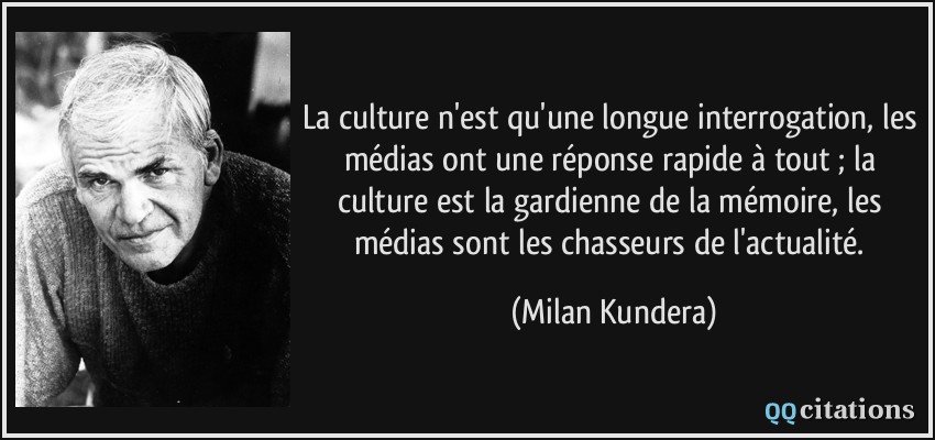 La culture n'est qu'une longue interrogation, les médias ont une réponse rapide à tout ; la culture est la gardienne de la mémoire, les médias sont les chasseurs de l'actualité.  - Milan Kundera
