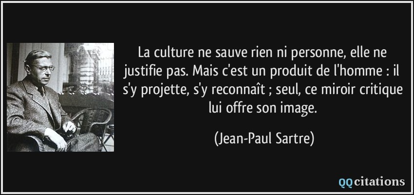 La culture ne sauve rien ni personne, elle ne justifie pas. Mais c'est un produit de l'homme : il s'y projette, s'y reconnaît ; seul, ce miroir critique lui offre son image.  - Jean-Paul Sartre