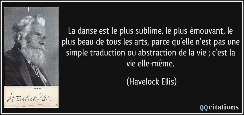 La danse est le plus sublime, le plus émouvant, le plus beau de tous les arts, parce qu'elle n'est pas une simple traduction ou abstraction de la vie ; c'est la vie elle-même.  - Havelock Ellis