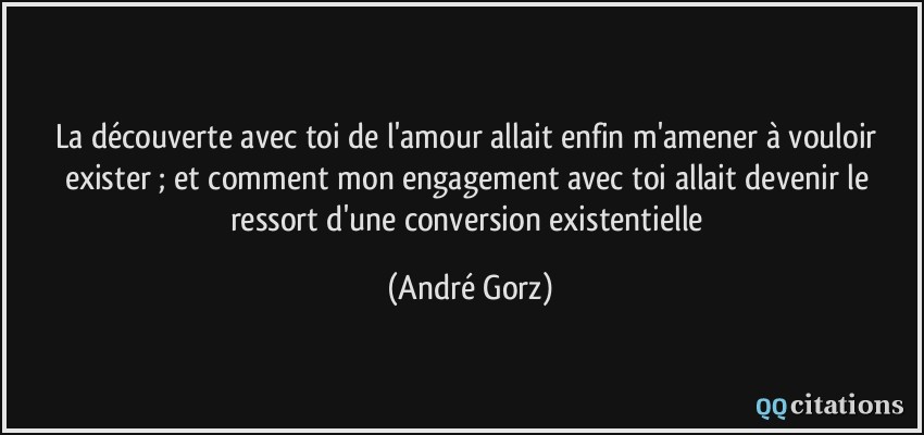 La découverte avec toi de l'amour allait enfin m'amener à vouloir exister ; et comment mon engagement avec toi allait devenir le ressort d'une conversion existentielle  - André Gorz