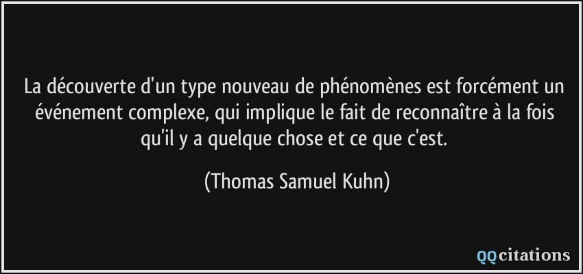 La découverte d'un type nouveau de phénomènes est forcément un événement complexe, qui implique le fait de reconnaître à la fois qu'il y a quelque chose et ce que c'est.  - Thomas Samuel Kuhn