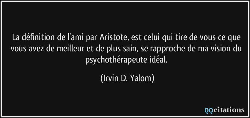 La définition de l'ami par Aristote, est celui qui tire de vous ce que vous avez de meilleur et de plus sain, se rapproche de ma vision du psychothérapeute idéal.  - Irvin D. Yalom