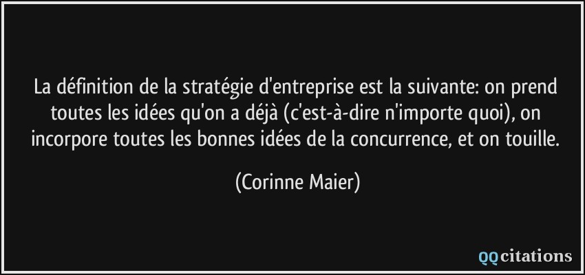 La définition de la stratégie d'entreprise est la suivante: on prend toutes les idées qu'on a déjà (c'est-à-dire n'importe quoi), on incorpore toutes les bonnes idées de la concurrence, et on touille.  - Corinne Maier