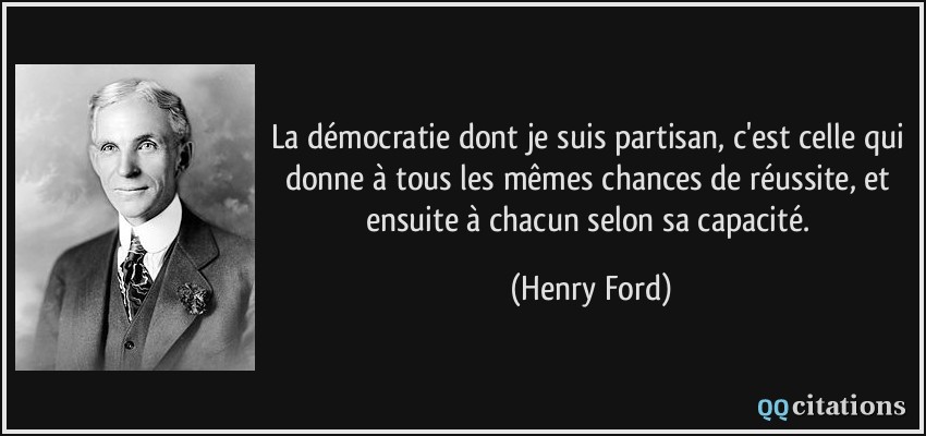 La démocratie dont je suis partisan, c'est celle qui donne à tous les mêmes chances de réussite, et ensuite à chacun selon sa capacité.  - Henry Ford