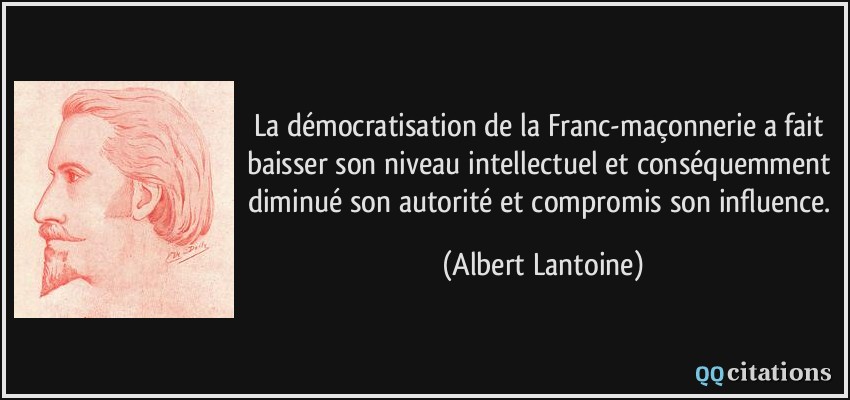La démocratisation de la Franc-maçonnerie a fait baisser son niveau intellectuel et conséquemment diminué son autorité et compromis son influence.  - Albert Lantoine