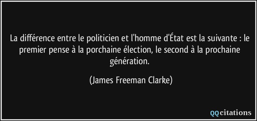 La différence entre le politicien et l'homme d'État est la suivante : le premier pense à la porchaine élection, le second à la prochaine génération.  - James Freeman Clarke