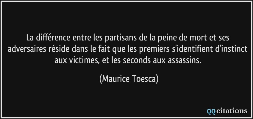 La différence entre les partisans de la peine de mort et ses adversaires réside dans le fait que les premiers s'identifient d'instinct aux victimes, et les seconds aux assassins.  - Maurice Toesca