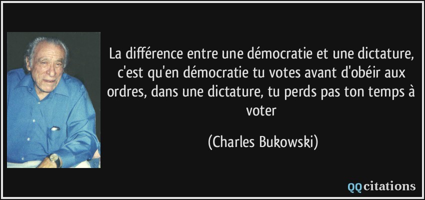 La différence entre une démocratie et une dictature, c'est qu'en démocratie tu votes avant d'obéir aux ordres, dans une dictature, tu perds pas ton temps à voter  - Charles Bukowski
