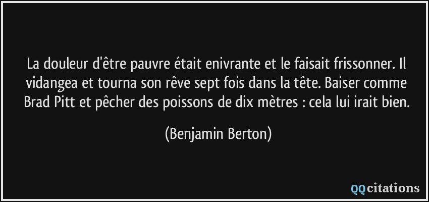 La douleur d'être pauvre était enivrante et le faisait frissonner. Il vidangea et tourna son rêve sept fois dans la tête. Baiser comme Brad Pitt et pêcher des poissons de dix mètres : cela lui irait bien.  - Benjamin Berton