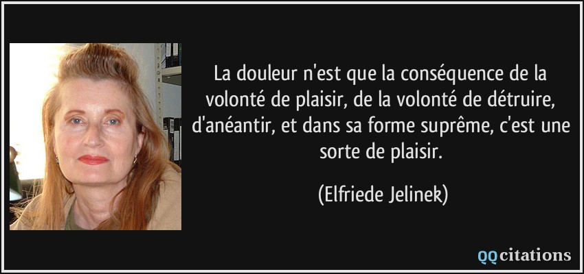 La douleur n'est que la conséquence de la volonté de plaisir, de la volonté de détruire, d'anéantir, et dans sa forme suprême, c'est une sorte de plaisir.  - Elfriede Jelinek