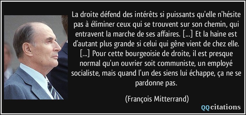 La droite défend des intérêts si puissants qu'elle n'hésite pas à éliminer ceux qui se trouvent sur son chemin, qui entravent la marche de ses affaires. [...] Et la haine est d'autant plus grande si celui qui gêne vient de chez elle. [...] Pour cette bourgeoisie de droite, il est presque normal qu'un ouvrier soit communiste, un employé socialiste, mais quand l'un des siens lui échappe, ça ne se pardonne pas.  - François Mitterrand