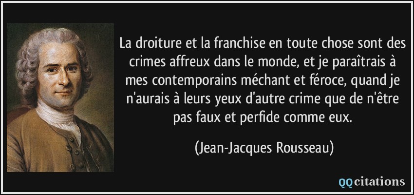 La droiture et la franchise en toute chose sont des crimes affreux dans le monde, et je paraîtrais à mes contemporains méchant et féroce, quand je n'aurais à leurs yeux d'autre crime que de n'être pas faux et perfide comme eux.  - Jean-Jacques Rousseau