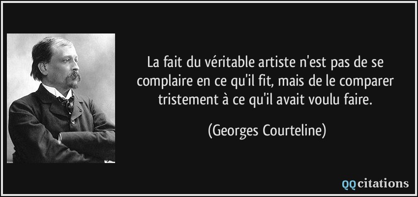 La fait du véritable artiste n'est pas de se complaire en ce qu'il fit, mais de le comparer tristement à ce qu'il avait voulu faire.  - Georges Courteline