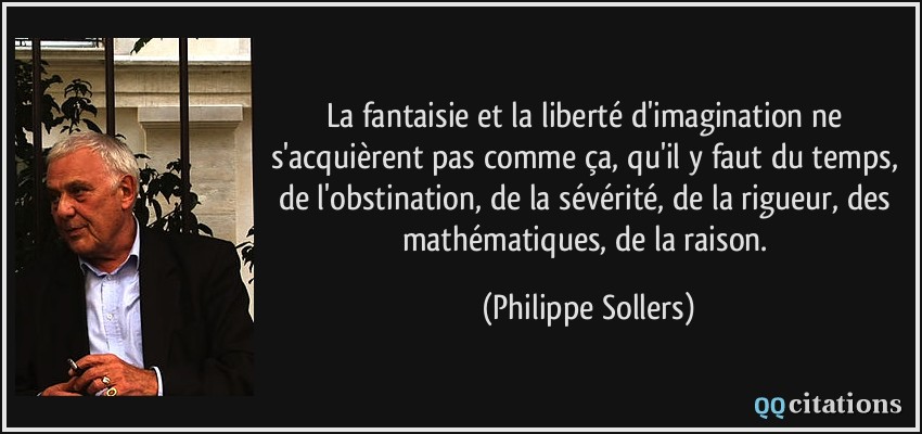 La fantaisie et la liberté d'imagination ne s'acquièrent pas comme ça, qu'il y faut du temps, de l'obstination, de la sévérité, de la rigueur, des mathématiques, de la raison.  - Philippe Sollers