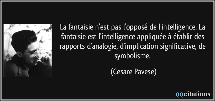 La fantaisie n'est pas l'opposé de l'intelligence. La fantaisie est l'intelligence appliquée à établir des rapports d'analogie, d'implication significative, de symbolisme.  - Cesare Pavese