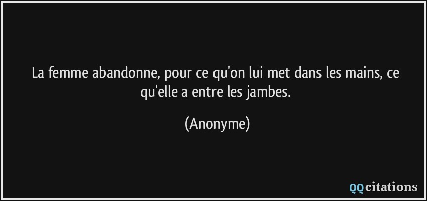 La femme abandonne, pour ce qu'on lui met dans les mains, ce qu'elle a entre les jambes.  - Anonyme