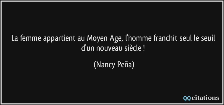 La femme appartient au Moyen Age, l'homme franchit seul le seuil d'un nouveau siècle !  - Nancy Peña
